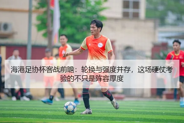 海港足协杯客战前瞻：轮换与强度并存，这场硬仗考验的不只是阵容厚度
