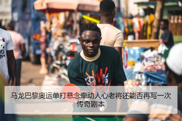 马龙巴黎奥运单打悬念牵动人心老将还能否再写一次传奇剧本